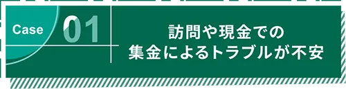 Case01 訪問や現金での集金によるトラブルが不安