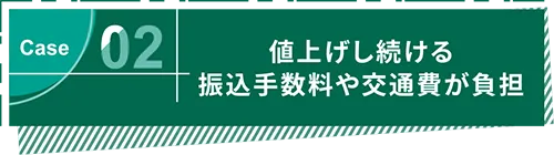 Case02 値上げし続ける振込手数料や交通費が負担